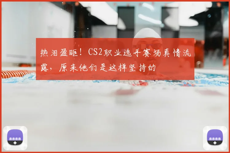 热泪盈眶！CS2职业选手赛场真情流露，原来他们是这样坚持的