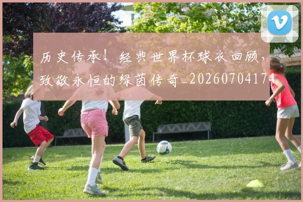 历史传承!经典世界杯球衣回顾,致敬永恒的绿茵传奇_20260704174729