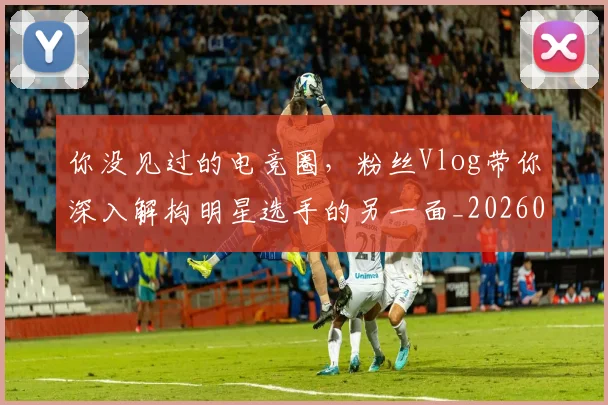 你没见过的电竞圈,粉丝Vlog带你深入解构明星选手的另一面_20260707012033