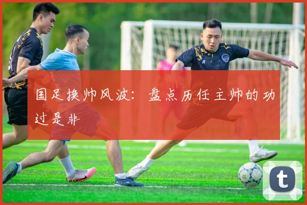 国足换帅风波:盘点历任主帅的功过是非