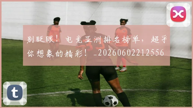 别眨眼！电竞亚洲排名榜单，超乎你想象的精彩！_20260602212556