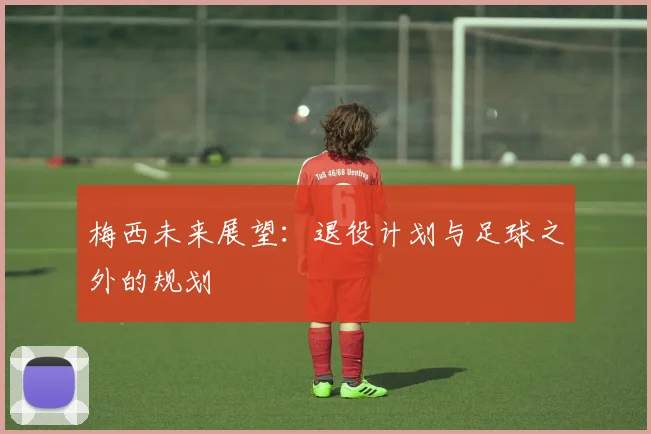 梅西未来展望:退役计划与足球之外的规划