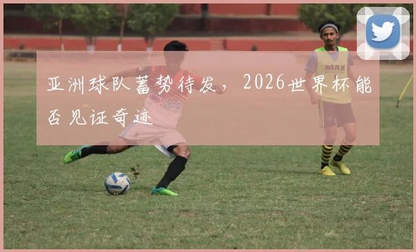 亚洲球队蓄势待发,2026世界杯能否见证奇迹