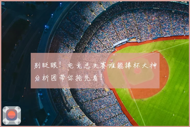 别眨眼!电竞总决赛谁能捧杯大神分析团带你抢先看!