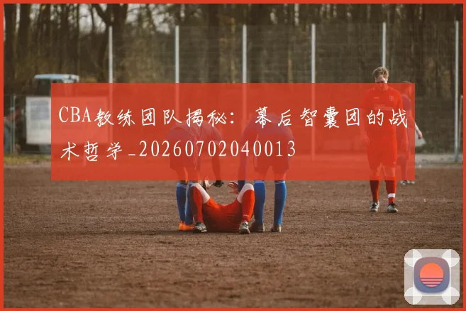 CBA教练团队揭秘：幕后智囊团的战术哲学_20260702040013
