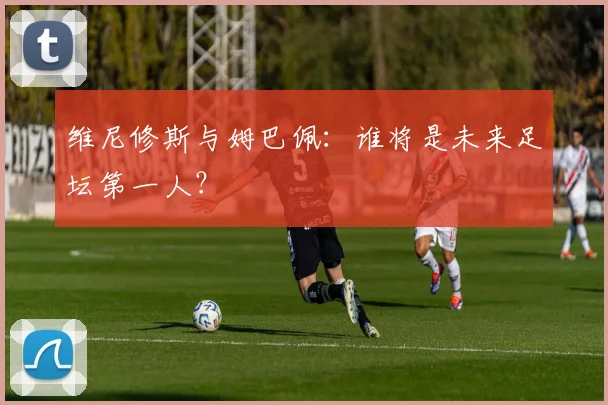 维尼修斯与姆巴佩：谁将是未来足坛第一人？