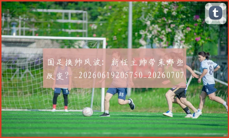 国足换帅风波:新任主帅带来哪些改变?_20260619205750_20260707014831