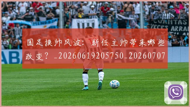 国足换帅风波：新任主帅带来哪些改变？_20260619205750_20260707014831