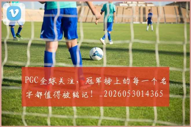 PGC全球关注，冠军榜上的每一个名字都值得被铭记！_20260530143658_20260703202613