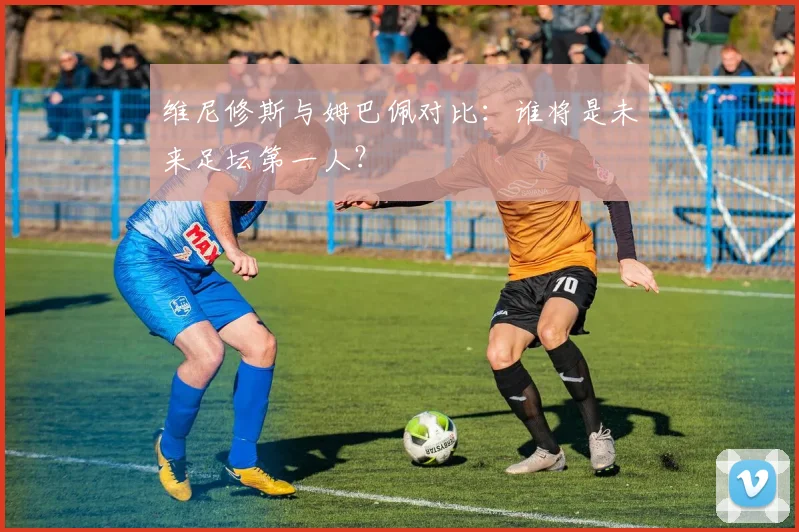 维尼修斯与姆巴佩对比：谁将是未来足坛第一人？