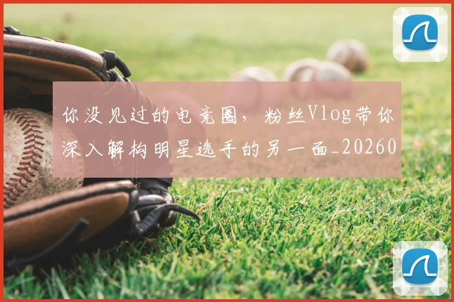 你没见过的电竞圈，粉丝Vlog带你深入解构明星选手的另一面_20260707012033