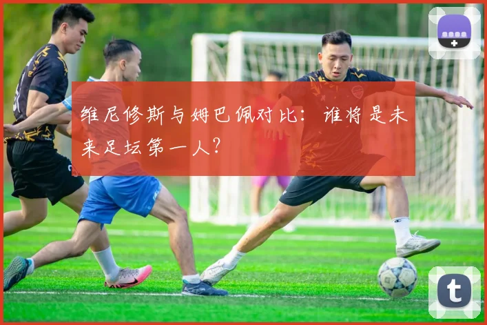 维尼修斯与姆巴佩对比:谁将是未来足坛第一人?